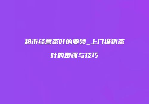 超市经营茶叶的要领_上门推销茶叶的步骤与技巧
