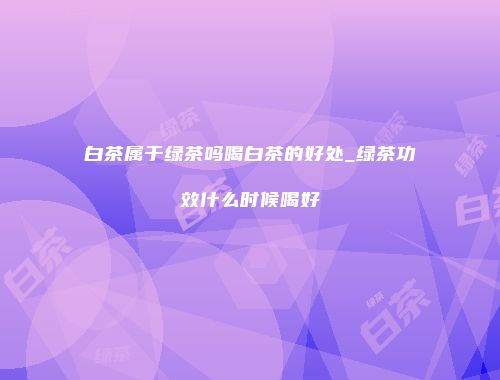 白茶属于绿茶吗喝白茶的好处_绿茶功效什么时候喝好