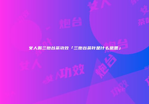 女人喝三炮台茶功效「三炮台茶叶是什么意思」
