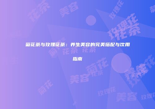 菊花茶与玫瑰花茶：养生美容的完美搭配与饮用指南