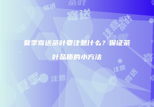 夏季寄送茶叶要注意什么？保证茶叶品质的小方法