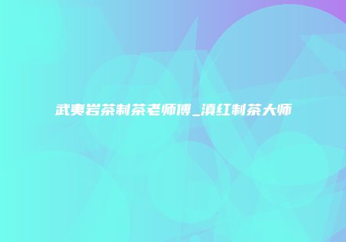 武夷岩茶制茶老师傅_滇红制茶大师