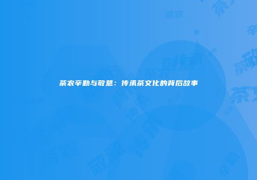 茶农辛勤与敬意：传承茶文化的背后故事