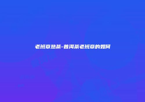 老班章熟茶-普洱茶老班章的如何