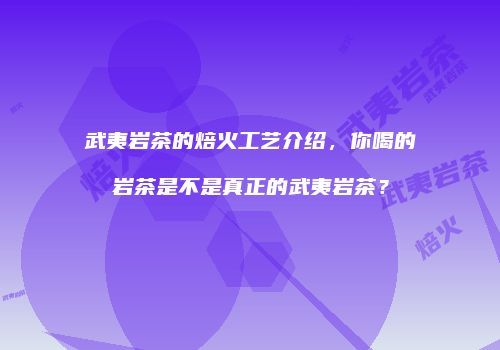 武夷岩茶的焙火工艺介绍，你喝的岩茶是不是真正的武夷岩茶？
