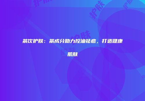 茶饮护肤：茶成分助力控油祛痘，打造健康肌肤