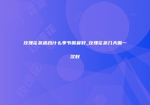 玫瑰花茶适合什么季节喝最好_玫瑰花茶几天喝一次好