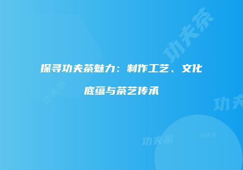 探寻功夫茶魅力：制作工艺、文化底蕴与茶艺传承