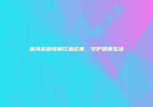 普洱茶助缓解饮酒危害，守护健康生活