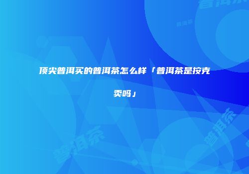 顶尖普洱买的普洱茶怎么样「普洱茶是按克卖吗」