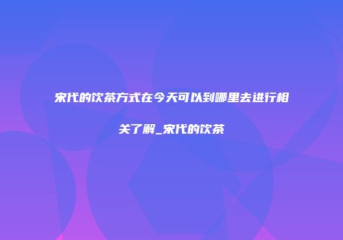 宋代的饮茶方式在今天可以到哪里去进行相关了解_宋代的饮茶
