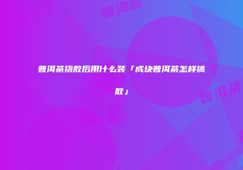 普洱茶撬散后用什么装「成块普洱茶怎样搞散」