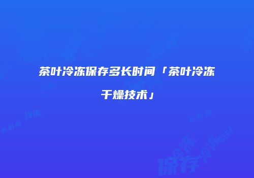 茶叶冷冻保存多长时间「茶叶冷冻干燥技术」