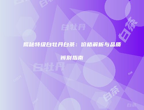 揭秘特级白牡丹白茶：价格解析与品质辨别指南