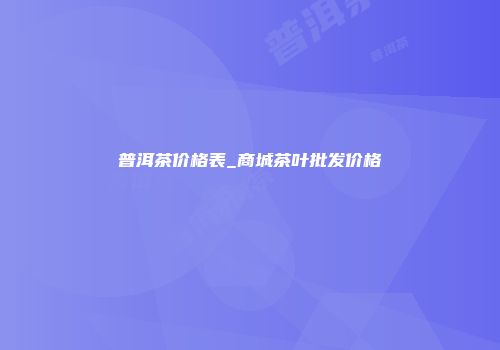 普洱茶价格表_商城茶叶批发价格