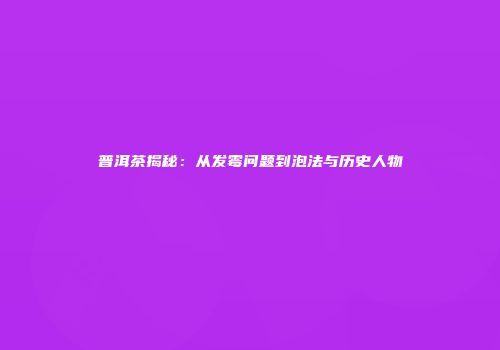 普洱茶揭秘：从发霉问题到泡法与历史人物