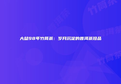 大益98年竹筒茶：岁月沉淀的普洱茶珍品