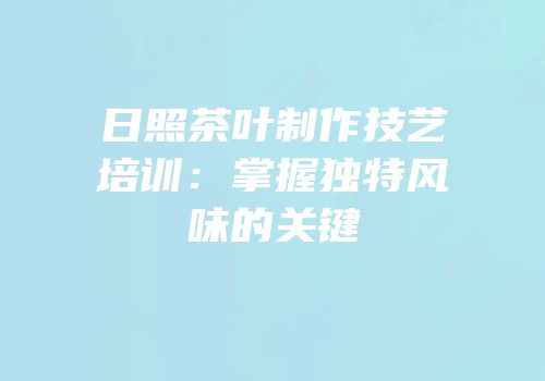 日照茶叶制作技艺培训：掌握独特风味的关键