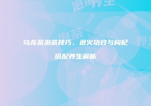 乌龙茶泡茶技巧、退火功效与枸杞搭配养生解析