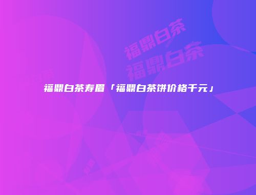 福鼎白茶寿眉「福鼎白茶饼价格千元」