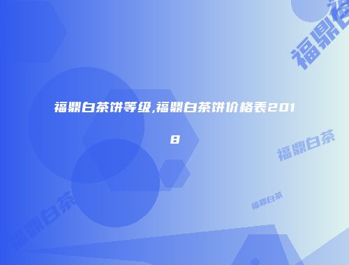 福鼎白茶饼等级,福鼎白茶饼价格表2018