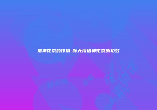 洛神花茶的作用-胖大海洛神花茶的功效
