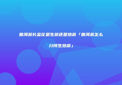 普洱茶长金花是生茶还是熟茶「普洱茶怎么分辨生熟茶」