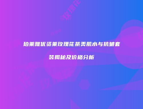珀莱雅优资莱玫瑰花茶美肌水与抗皱套装揭秘及价格分析