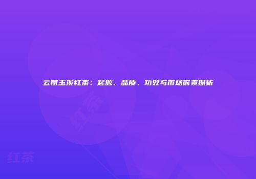 云南玉溪红茶：起源、品质、功效与市场前景探析