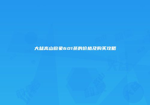 大益高山韵象601茶的价格及购买攻略
