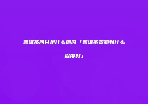 普洱茶回甘是什么原因「普洱茶萎凋到什么程度好」
