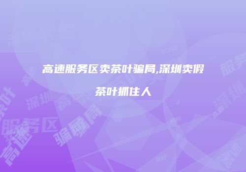 高速服务区卖茶叶骗局,深圳卖假茶叶抓住人