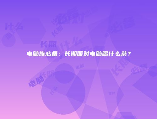 电脑族必备：长期面对电脑喝什么茶？