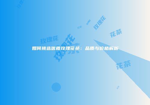 如何挑选优质玫瑰花茶：品质与价格解析