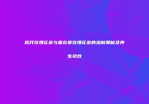 揭开玫瑰花茶与薰衣草玫瑰花茶的泡制奥秘及养生功效