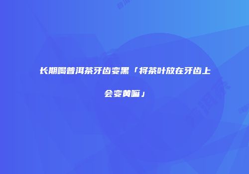 长期喝普洱茶牙齿变黑「将茶叶放在牙齿上会变黄嘛」