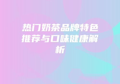 热门奶茶品牌特色推荐与口味健康解析