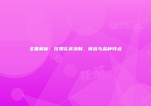 全面解析：玫瑰花茶泡制、挑选与品种特点