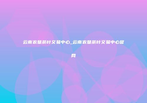 云南农垦茶叶交易中心_云南农垦茶叶交易中心官网