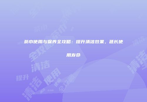 茶巾使用与保养全攻略：提升清洁效果，延长使用寿命