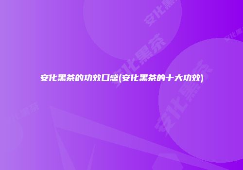 安化黑茶的功效口感(安化黑茶的十大功效)