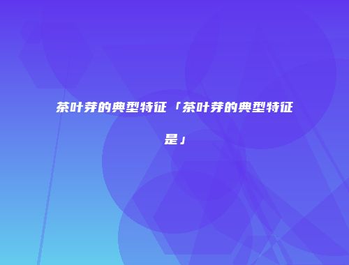 茶叶芽的典型特征「茶叶芽的典型特征是」