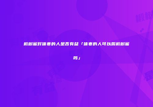 椴树蜜对体寒的人是否有益「体寒的人可以喝椴树蜜吗」