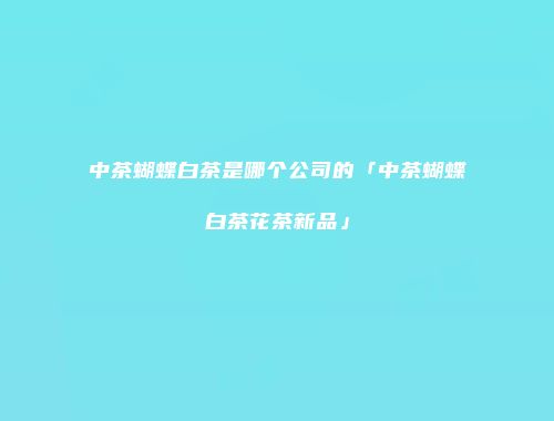 中茶蝴蝶白茶是哪个公司的「中茶蝴蝶白茶花茶新品」