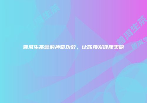 普洱生茶膏的神奇功效，让你焕发健康美丽