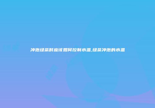 冲泡绿茶时应该如何控制水温,绿茶冲泡的水温