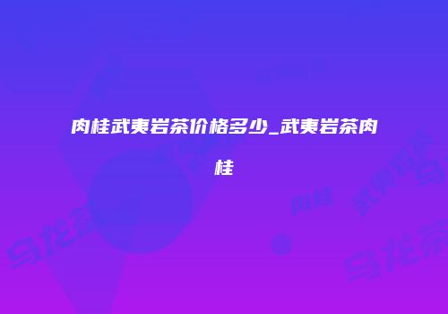 肉桂武夷岩茶价格多少_武夷岩茶肉桂