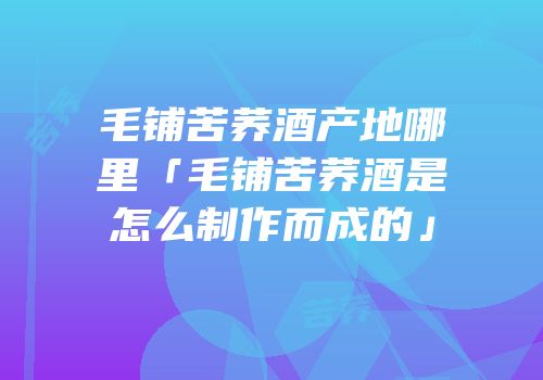 毛铺苦荞酒产地哪里「毛铺苦荞酒是怎么制作而成的」