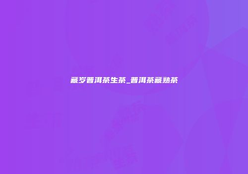 藏岁普洱茶生茶_普洱茶藏熟茶