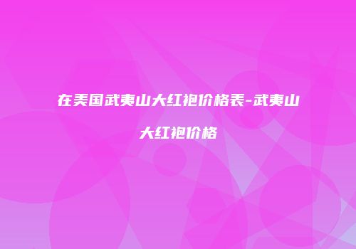在美国武夷山大红袍价格表-武夷山大红袍价格